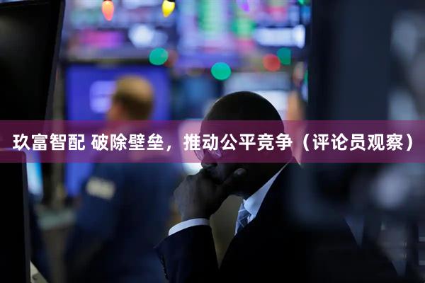 玖富智配 破除壁垒，推动公平竞争（评论员观察）
