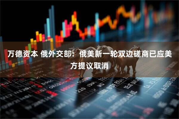 万德资本 俄外交部：俄美新一轮双边磋商已应美方提议取消