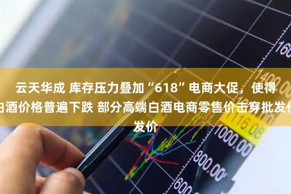 云天华成 库存压力叠加“618”电商大促，使得白酒价格普遍下跌 部分高端白酒电商零售价击穿批发价