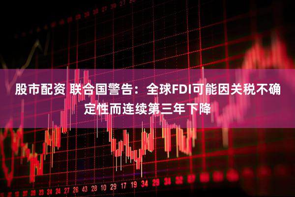 股市配资 联合国警告：全球FDI可能因关税不确定性而连续第三年下降
