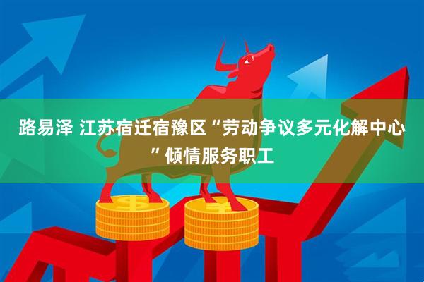 路易泽 江苏宿迁宿豫区“劳动争议多元化解中心”倾情服务职工