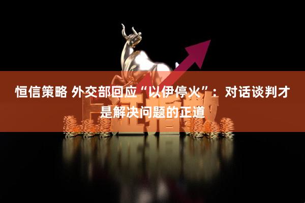 恒信策略 外交部回应“以伊停火”：对话谈判才是解决问题的正道