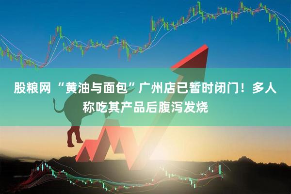 股粮网 “黄油与面包”广州店已暂时闭门！多人称吃其产品后腹泻发烧