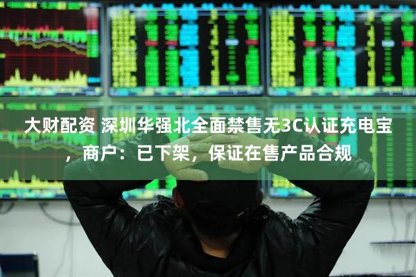 大财配资 深圳华强北全面禁售无3C认证充电宝，商户：已下架，保证在售产品合规