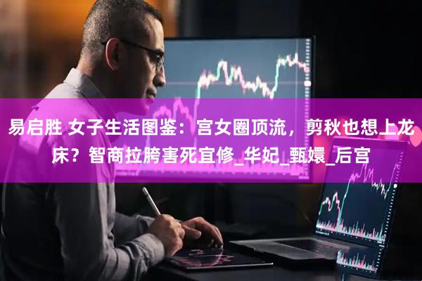 易启胜 女子生活图鉴：宫女圈顶流，剪秋也想上龙床？智商拉胯害死宜修_华妃_甄嬛_后宫