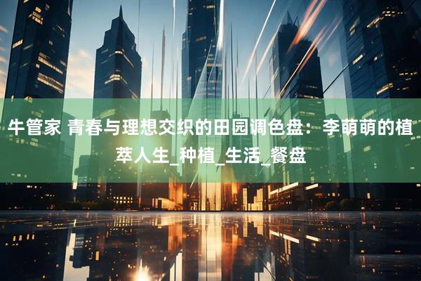 牛管家 青春与理想交织的田园调色盘：李萌萌的植萃人生_种植_生活_餐盘