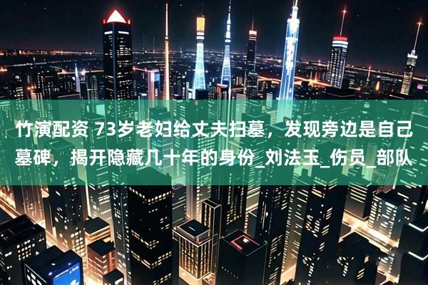 竹演配资 73岁老妇给丈夫扫墓，发现旁边是自己墓碑，揭开隐藏几十年的身份_刘法玉_伤员_部队