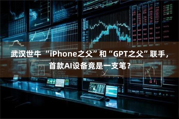 武汉世牛 “iPhone之父”和“GPT之父”联手，首款AI设备竟是一支笔？