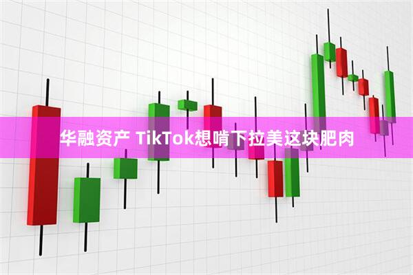 华融资产 TikTok想啃下拉美这块肥肉