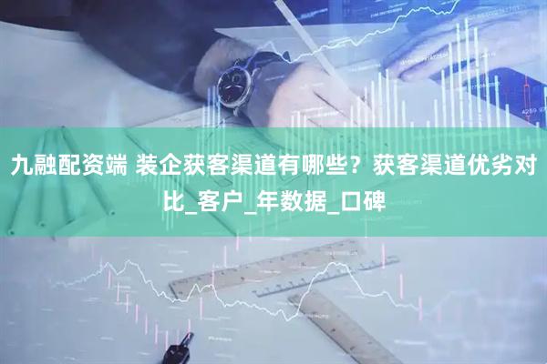 九融配资端 装企获客渠道有哪些？获客渠道优劣对比_客户_年数据_口碑