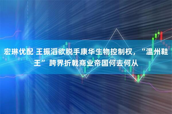 宏琳优配 王振滔欲脱手康华生物控制权，“温州鞋王” 跨界折戟商业帝国何去何从