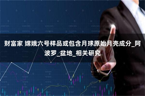 财富家 嫦娥六号样品或包含月球原始月壳成分_阿波罗_盆地_相关研究