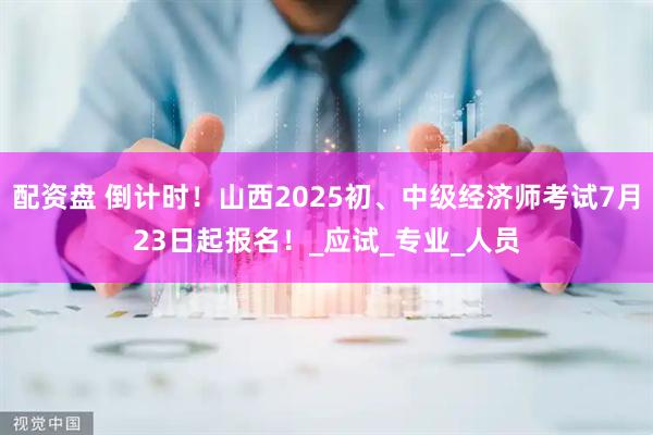 配资盘 倒计时！山西2025初、中级经济师考试7月23日起报名！_应试_专业_人员