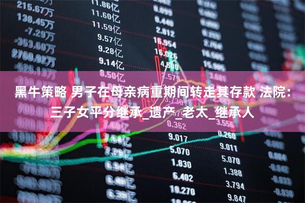 黑牛策略 男子在母亲病重期间转走其存款 法院：三子女平分继承_遗产_老太_继承人