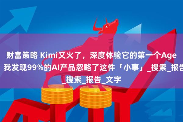 财富策略 Kimi又火了，深度体验它的第一个Agent 后，我发现99%的AI产品忽略了这件「小事」_搜索_报告_文字