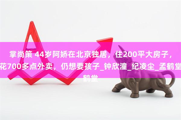 掌尚策 44岁阿娇在北京独居，住200平大房子，花700多点外卖，仍想要孩子_钟欣潼_纪凌尘_孟鹤堂