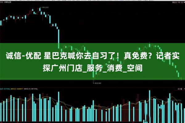 诚信-优配 星巴克喊你去自习了！真免费？记者实探广州门店_服务_消费_空间