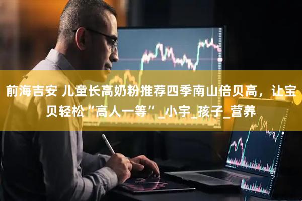 前海吉安 儿童长高奶粉推荐四季南山倍贝高，让宝贝轻松“高人一等”_小宇_孩子_营养