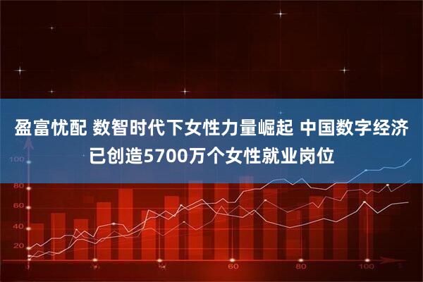 盈富忧配 数智时代下女性力量崛起 中国数字经济已创造5700万个女性就业岗位