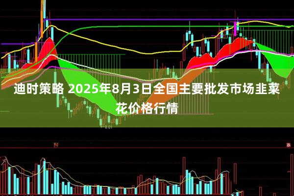 迪时策略 2025年8月3日全国主要批发市场韭菜花价格行情