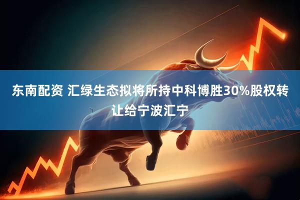 东南配资 汇绿生态拟将所持中科博胜30%股权转让给宁波汇宁