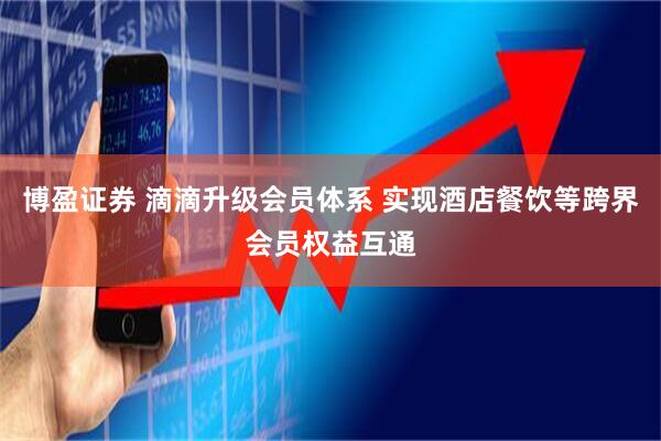 博盈证券 滴滴升级会员体系 实现酒店餐饮等跨界会员权益互通