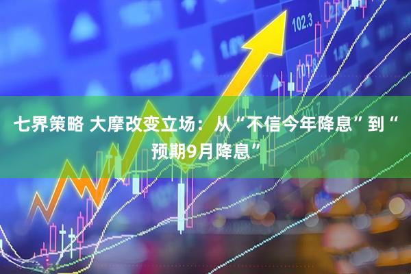七界策略 大摩改变立场：从“不信今年降息”到“预期9月降息”