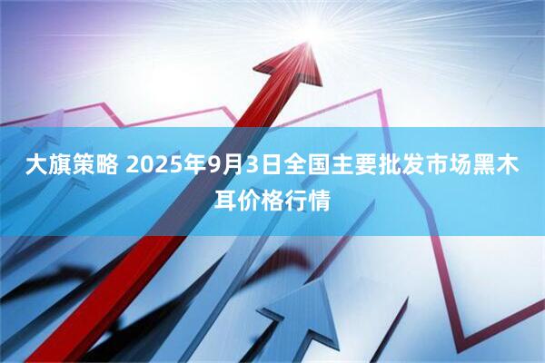 大旗策略 2025年9月3日全国主要批发市场黑木耳价格行情