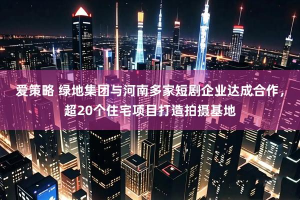 爱策略 绿地集团与河南多家短剧企业达成合作，超20个住宅项目打造拍摄基地
