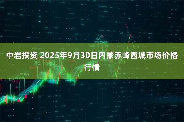 中岩投资 2025年9月30日内蒙赤峰西城市场价格行情