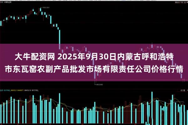 大牛配资网 2025年9月30日内蒙古呼和浩特市东瓦窑农副产品批发市场有限责任公司价格行情