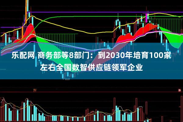 乐配网 商务部等8部门：到2030年培育100家左右全国数智供应链领军企业