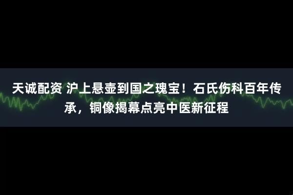 天诚配资 沪上悬壶到国之瑰宝！石氏伤科百年传承，铜像揭幕点亮中医新征程