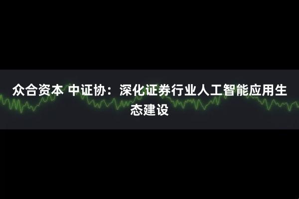 众合资本 中证协：深化证券行业人工智能应用生态建设