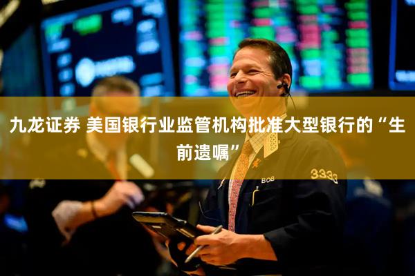 九龙证券 美国银行业监管机构批准大型银行的“生前遗嘱”
